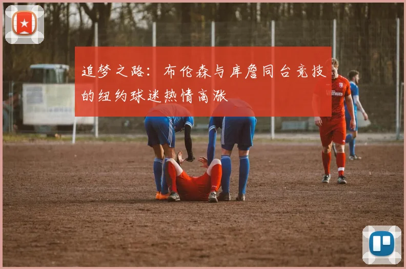 追梦之路：布伦森与库詹同台竞技的纽约球迷热情高涨
