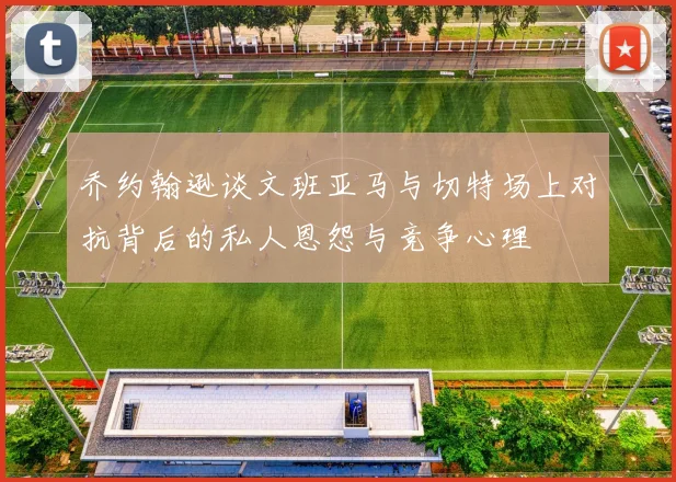乔约翰逊谈文班亚马与切特场上对抗背后的私人恩怨与竞争心理