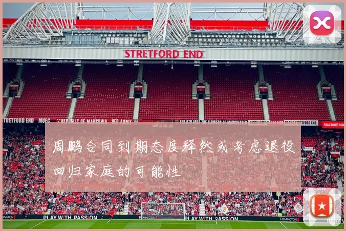周鹏合同到期态度释然或考虑退役回归家庭的可能性