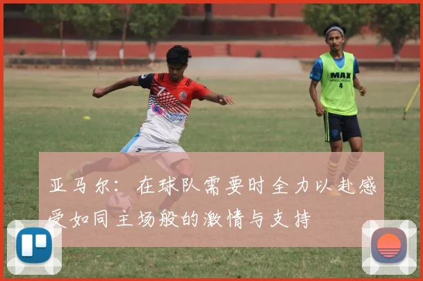 亚马尔：在球队需要时全力以赴感受如同主场般的激情与支持