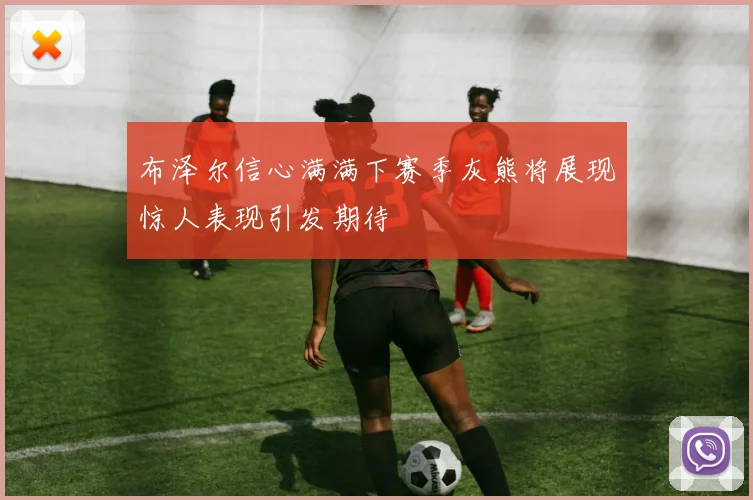 布泽尔信心满满下赛季灰熊将展现惊人表现引发期待
