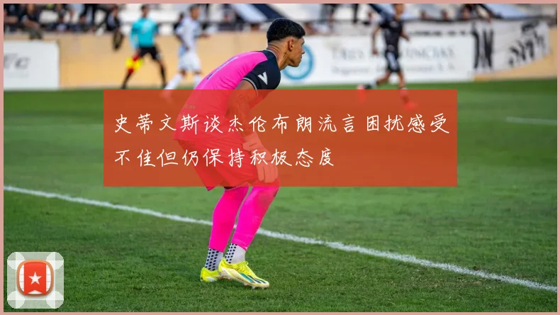 史蒂文斯谈杰伦布朗流言困扰感受不佳但仍保持积极态度