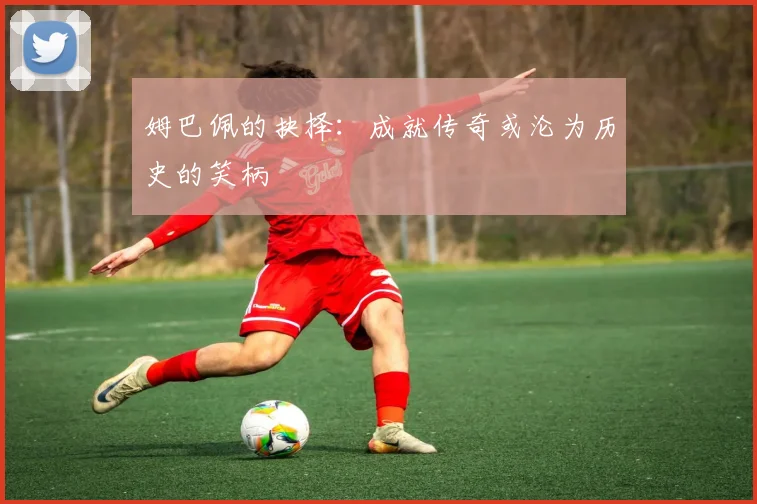 姆巴佩的抉择：成就传奇或沦为历史的笑柄