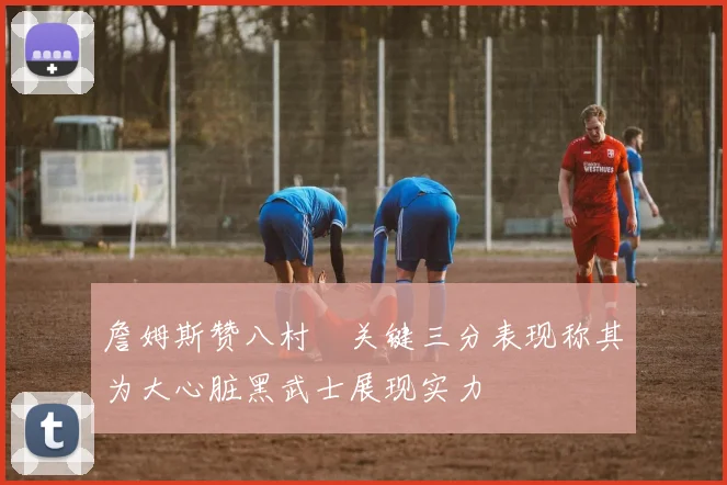 詹姆斯赞八村塁关键三分表现称其为大心脏黑武士展现实力
