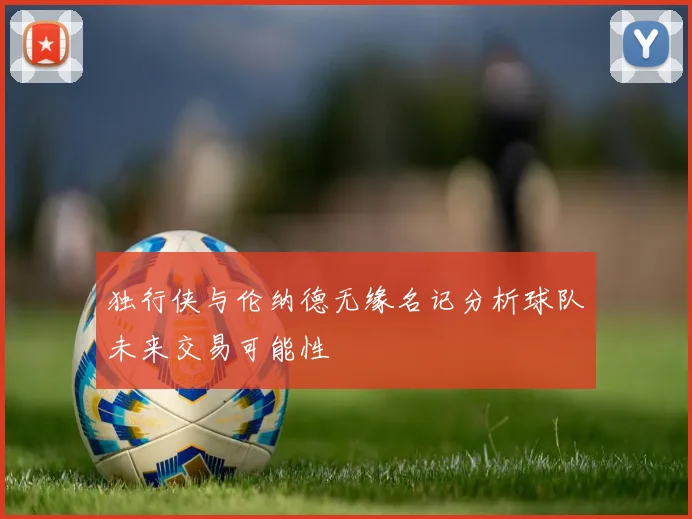 独行侠与伦纳德无缘名记分析球队未来交易可能性