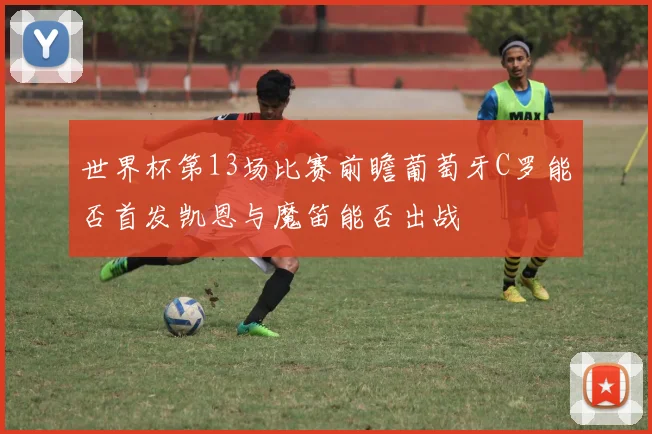 世界杯第13场比赛前瞻葡萄牙C罗能否首发凯恩与魔笛能否出战
