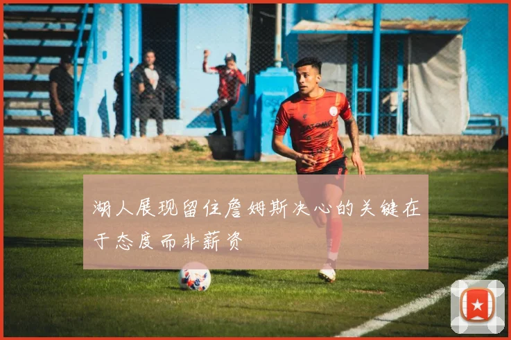 湖人展现留住詹姆斯决心的关键在于态度而非薪资