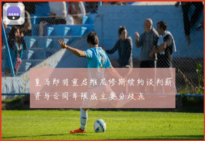 皇马即将重启维尼修斯续约谈判薪资与合同年限成主要分歧点