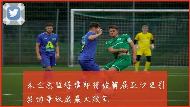 米兰总监塔雷即将被解雇亚沙里引发的争议成最大败笔