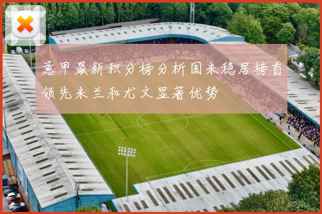 意甲最新积分榜分析国米稳居榜首领先米兰和尤文显著优势