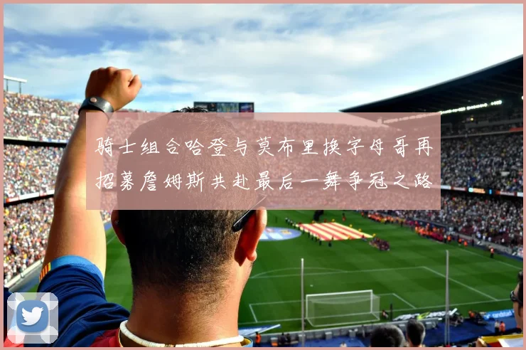 骑士组合哈登与莫布里换字母哥再招募詹姆斯共赴最后一舞争冠之路