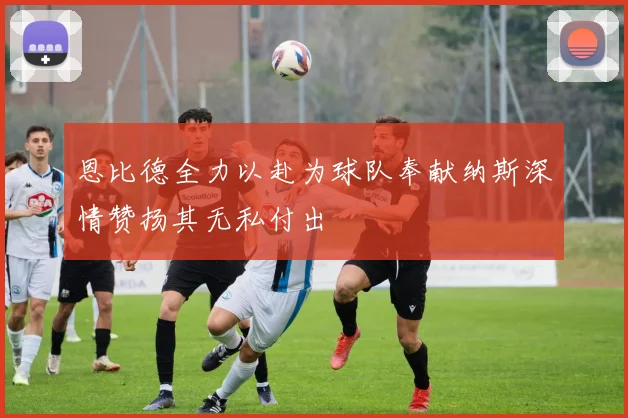 恩比德全力以赴为球队奉献纳斯深情赞扬其无私付出