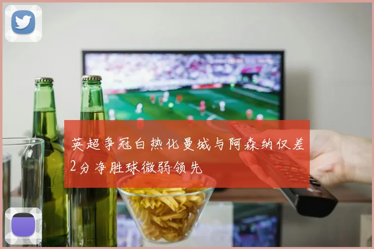 英超争冠白热化曼城与阿森纳仅差2分净胜球微弱领先