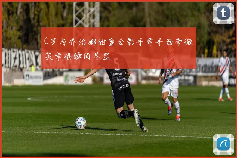 C罗与乔治娜甜蜜合影手牵手面带微笑幸福瞬间尽显