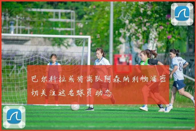 巴尔科拉或将离队阿森纳利物浦密切关注这名球员动态