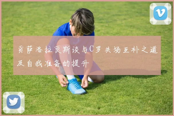 贡萨洛拉莫斯谈与C罗共场互补之道及自我准备的提升