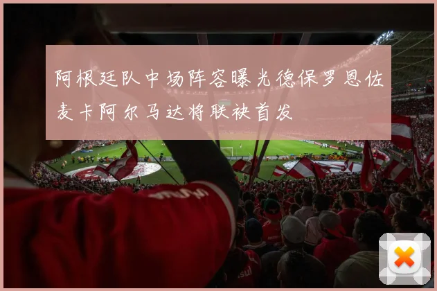 阿根廷队中场阵容曝光德保罗恩佐麦卡阿尔马达将联袂首发