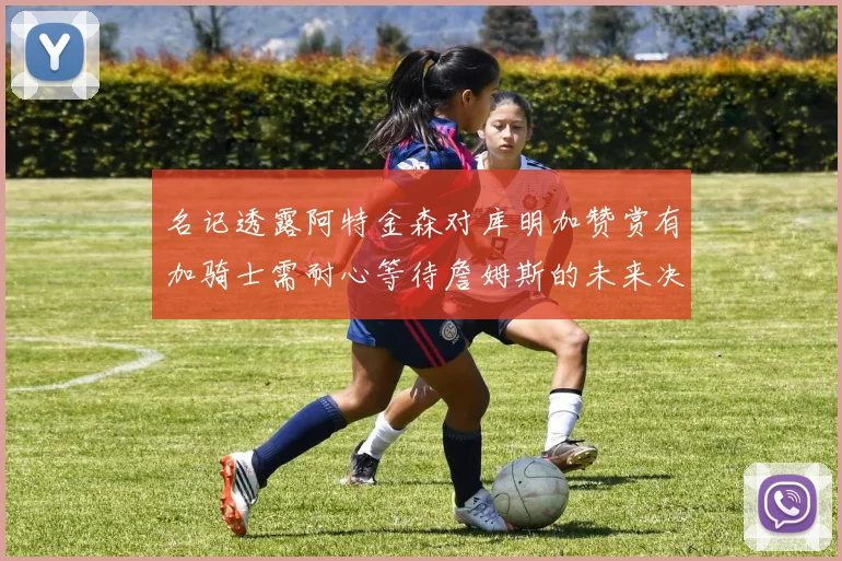 名记透露阿特金森对库明加赞赏有加骑士需耐心等待詹姆斯的未来决定