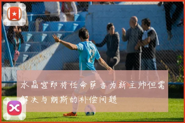 水晶宫即将任命萨吉为新主帅但需解决与朗斯的补偿问题