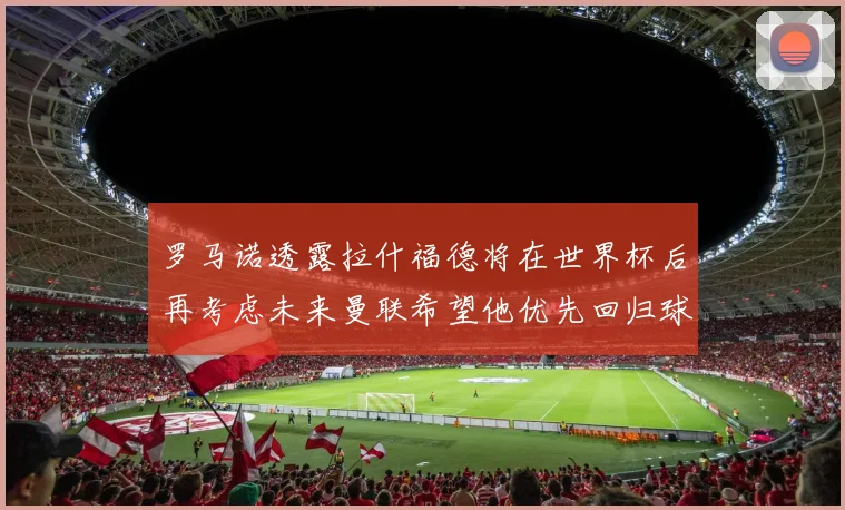 罗马诺透露拉什福德将在世界杯后再考虑未来曼联希望他优先回归球队