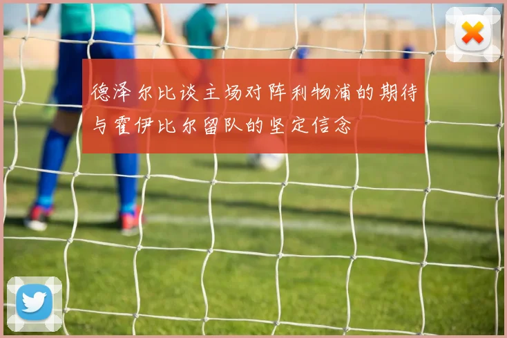 德泽尔比谈主场对阵利物浦的期待与霍伊比尔留队的坚定信念