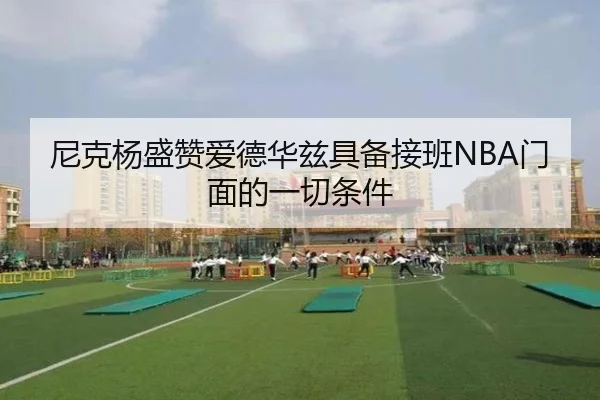 尼克杨盛赞爱德华兹具备接班NBA门面的一切条件